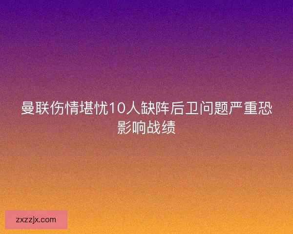 曼联伤情堪忧10人缺阵后卫问题严重恐影响战绩