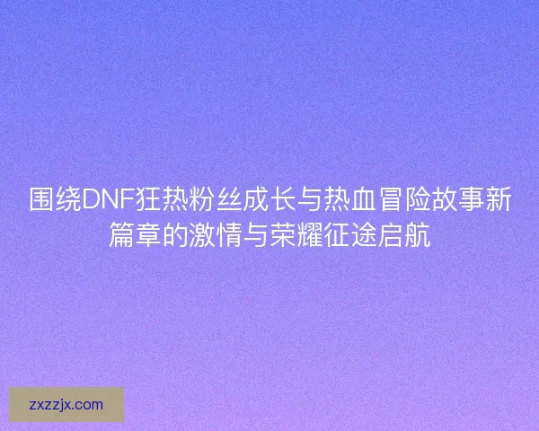 围绕DNF狂热粉丝成长与热血冒险故事新篇章的激情与荣耀征途启航