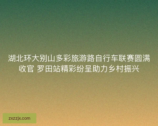 湖北环大别山多彩旅游路自行车联赛圆满收官 罗田站精彩纷呈助力乡村振兴