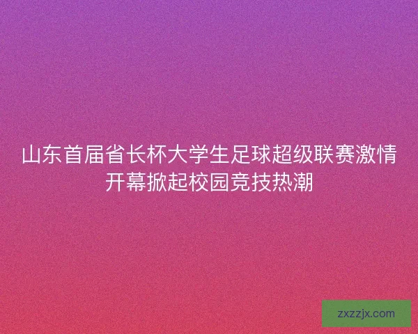 山东首届省长杯大学生足球超级联赛激情开幕掀起校园竞技热潮