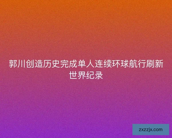 郭川创造历史完成单人连续环球航行刷新世界纪录