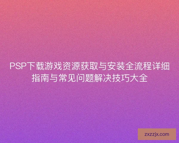 PSP下载游戏资源获取与安装全流程详细指南与常见问题解决技巧大全