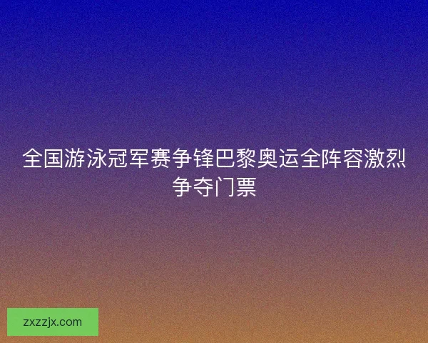 全国游泳冠军赛争锋巴黎奥运全阵容激烈争夺门票