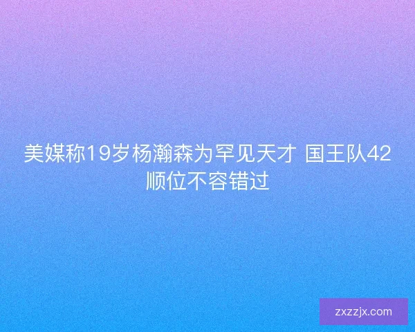 美媒称19岁杨瀚森为罕见天才 国王队42顺位不容错过