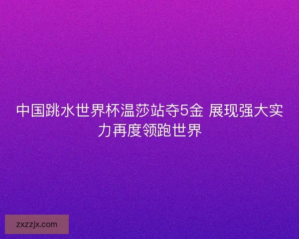 中国跳水世界杯温莎站夺5金 展现强大实力再度领跑世界